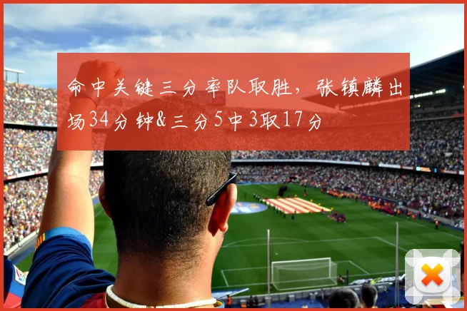 命中关键三分率队取胜，张镇麟出场34分钟&三分5中3取17分