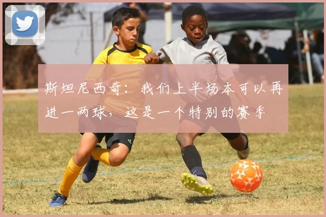 斯坦尼西奇：我们上半场本可以再进一两球，这是一个特别的赛季