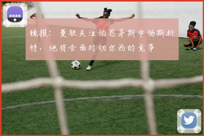 镜报：曼联关注伯恩茅斯中场斯科特，他将会面对切尔西的竞争